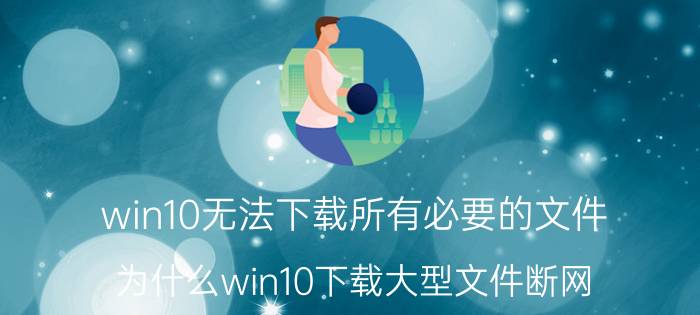 win10无法下载所有必要的文件 为什么win10下载大型文件断网？